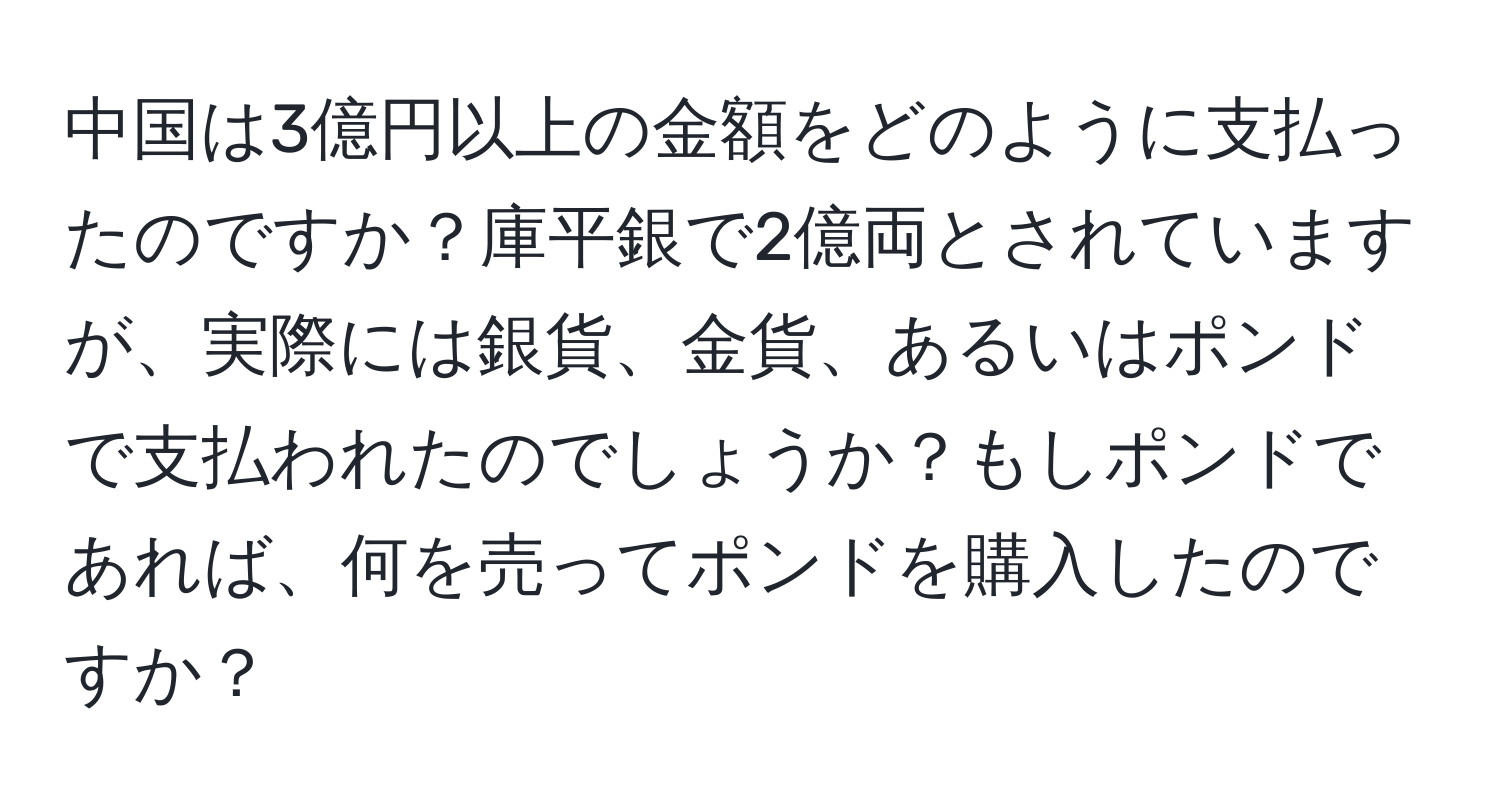 中国は3億円以上の金額をどのように支払ったのですか？庫平銀で2億両とされていますが、実際には銀貨、金貨、あるいはポンドで支払われたのでしょうか？もしポンドであれば、何を売ってポンドを購入したのですか？