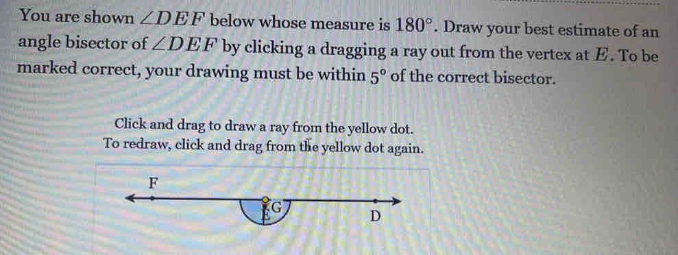 You are shown ∠ DEF below whose measure is 180°. Draw your best estimate of an 
angle bisector of ∠ DEF by clicking a dragging a ray out from the vertex at E. To be 
marked correct, your drawing must be within 5° of the correct bisector. 
Click and drag to draw a ray from the yellow dot. 
To redraw, click and drag from the yellow dot again.
F