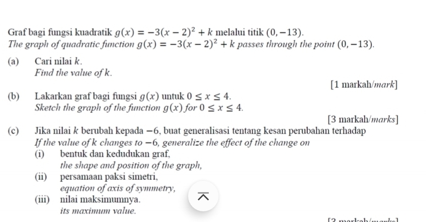 Graf bagi fungsi kuadratik g(x)=-3(x-2)^2+k melalui titik (0,-13). 
The graph of quadratic function g(x)=-3(x-2)^2+k passes through the point (0,-13). 
(a) Cari nilai k. 
Find the value of k. 
[1 markah/mark] 
(b) Lakarkan graf bagi fungsi g(x) untuk 0≤ x≤ 4. 
Sketch the graph of the function g(x) for 0≤ x≤ 4. 
[3 markah/marks] 
(c) Jika nilai k berubah kepada −6, buat generalisasi tentang kesan perubahan terhadap 
If the value of k changes to −6, generalize the effect of the change on 
(i) bentuk dan kedudukan graf, 
the shape and position of the graph, 
(ii) persamaan paksi simetri, 
equation of axis of symmetry, 
(iii) nilai maksimumnya. 
its maximum value.