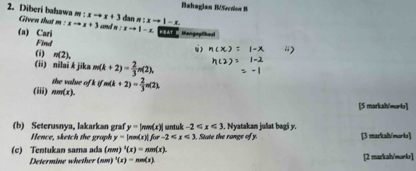 Bahagian B/Section B 
2. Diberi bahawa m:xto x+3 dan n:xto 1-x. 
Given that m : xto x+3 and n:xto 1-x. KBAT B Mengaplikasl 
(a) Cari 
Find 
(i) n(2), 
(ii) nilai k jika m(k+2)= 2/3 n(2), 
the value of if
(iii) nm(x). m(k+2)= 2/3 n(2), 
[5 markah/marks] 
(b) Seterusnya, lakarkan graf y=|nm(x)| untuk -2≤slant x≤slant 3. Nyatakan julat bagi y. 
Hence, sketch the graph y=|nm(x)|for-2≤slant x≤slant 3. State the range of y. [3 markah/marks] 
(c) Tentukan sama ada (nm)'(x)=nm(x). 
Determine whether (nm)^-1(x)=nm(x). [2 markah/marks]