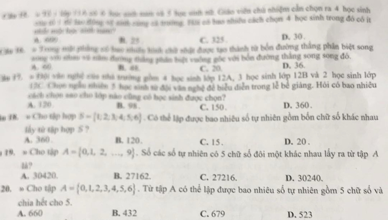 hp 1 6 93  1 1ập 116 50 0 hực anh nam cử 5 lực sih nh Guâo viên chú nhiện cần chọn ra 4 học sinh
ane ( 1tf ho dong of sn cang ct tờng. Hii có has shiều cách chọn 4 học sinh trong đó có it
nố mội họi sinh nm'
A. 000 B. 25 C. 325 . D. 30 .
he 1, # Trong mội phẳng só hao nhấc tình chữ nhất được tạo thành từ bốn đường thắng phân biệt song
wng y0 nhao về năm chường tháng phân biệt vường gốc với bón đường thăng song song đó.
00 B、aE C. 20. D. 36.
an 17 ∞ ( van nghệ củn nha tường nồm 4 học sinh lớp 12A, 3 học sinh lớp 12B và 2 học sinh lớp
120 Chọn ngẫm nhiên 3 học sinh tử đội văn nghệ đề biểu diễn trong lễ bê giáng. Hỏi có bao nhiêu
cách chọn sao cho lớp nào cũng có học sinh được chọn?
A. 120 B. 98 . C. 150 . D. 360 .
in B. * Cho tập hợp S= t;2;3;4;5;6 Có thể lập được bao nhiêu số tự nhiên gồm bốn chữ số khác nhau
lấy từ tập hợp S ?
A. 360 B. 120. C. 15 . D. 20 .
19. » Cho tập A= 0,1,2,...,9. Số các số tự nhiên có 5 chữ số đôi một khác nhau lấy ra từ tập A
1å?
A. 30420. B. 27162. C. 27216. D. 30240.
20. » Cho tập A= 0,1,2,3,4,5,6. Từ tập A có thể lập được bao nhiêu số tự nhiên gồm 5 chữ số và
chia hết cho 5.
A. 660 B. 432 C. 679 D. 523