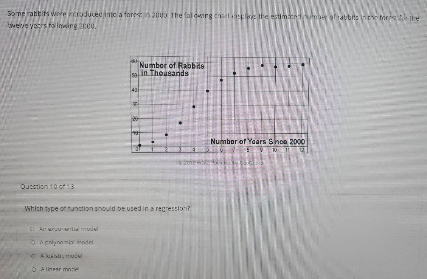 Some rabbits were introduced into a forest in 2000. The following chart displays the estimated number of rabbits in the forest for the
twelve years following 2000.
© 2018 WGU, Powered by GeoGebra
Question 10 of 13
Which type of function should be used in a regression?
An exponential model
A polynomial model
A logistic model
A linear model