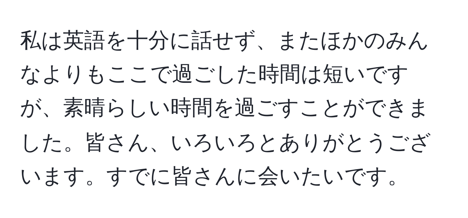 私は英語を十分に話せず、またほかのみんなよりもここで過ごした時間は短いですが、素晴らしい時間を過ごすことができました。皆さん、いろいろとありがとうございます。すでに皆さんに会いたいです。