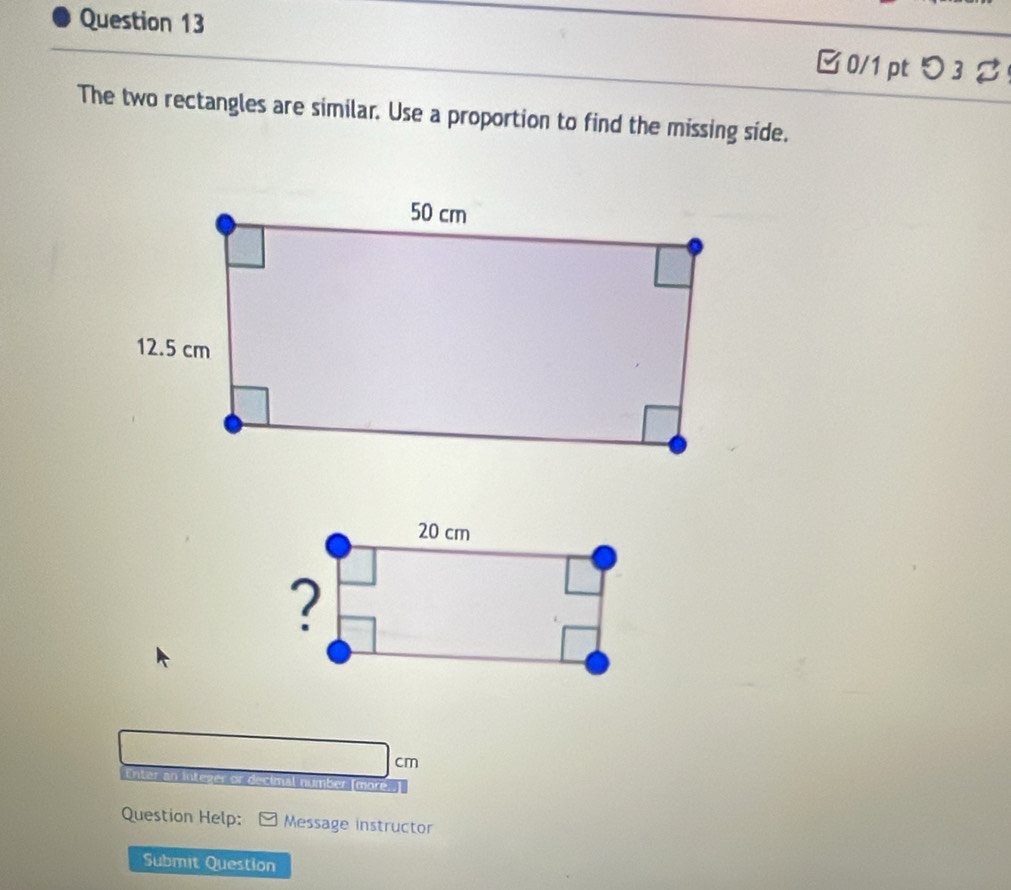 0/1 ptつ 3 
The two rectangles are similar. Use a proportion to find the missing side.
cm
integer or decimal number [more. 
Question Help: Message instructor 
Submit Question