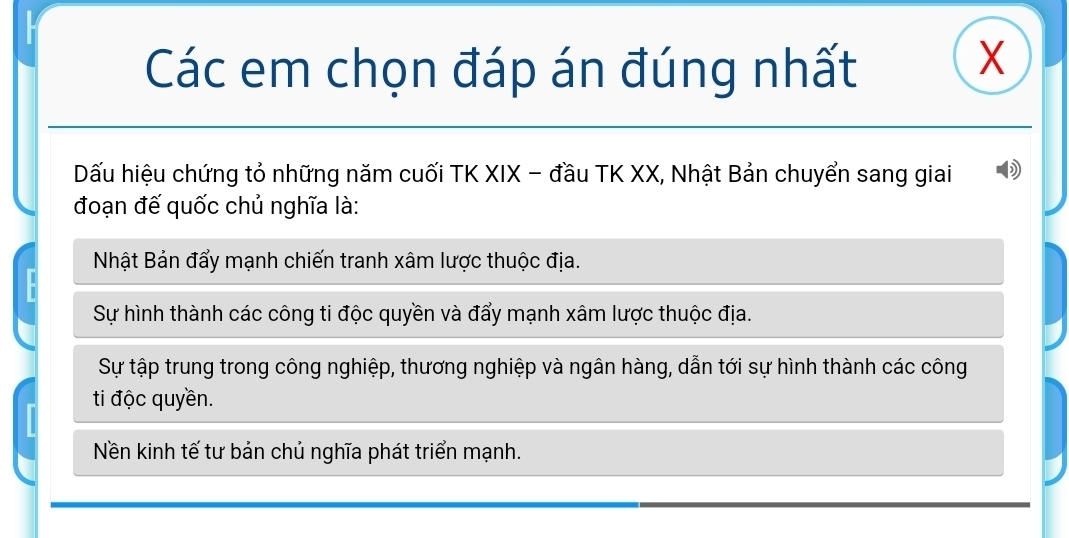 Các em chọn đáp án đúng nhất
X
Dấu hiệu chứng tỏ những năm cuối TK XIX - đầu TK XX, Nhật Bản chuyển sang giai
đoạn đế quốc chủ nghĩa là:
Nhật Bản đẩy mạnh chiến tranh xâm lược thuộc địa.
Sự hình thành các công ti độc quyền và đẩy mạnh xâm lược thuộc địa.
Sự tập trung trong công nghiệp, thương nghiệp và ngân hàng, dẫn tới sự hình thành các công
ti độc quyền.
Nền kinh tế tư bản chủ nghĩa phát triển mạnh.