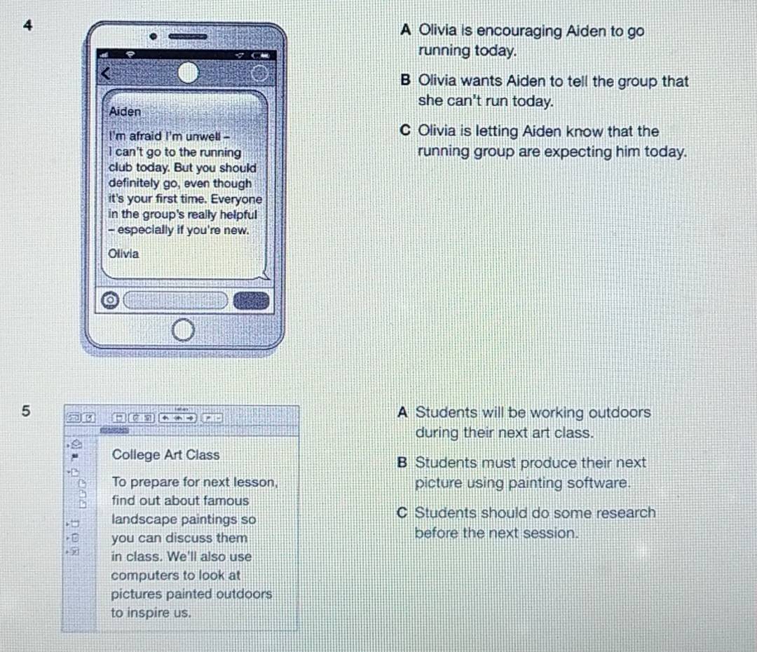4 A Olivia is encouraging Aiden to go
running today.
B Olivia wants Aiden to tell the group that
Aiden
she can't run today.
I'm afraid I'm unwell - C Olivia is letting Aiden know that the
I can't go to the running running group are expecting him today.
club today. But you should
definitely go, even though
it's your first time. Everyone
in the group's really helpful
- especially if you're new.
Olivia
5 A Students will be working outdoors
during their next art class.
College Art Class
B Students must produce their next
To prepare for next lesson, picture using painting software.
find out about famous
landscape paintings so
C Students should do some research
you can discuss them before the next session.
+ ∞ in class. We'll also use
computers to look at
pictures painted outdoors
to inspire us.