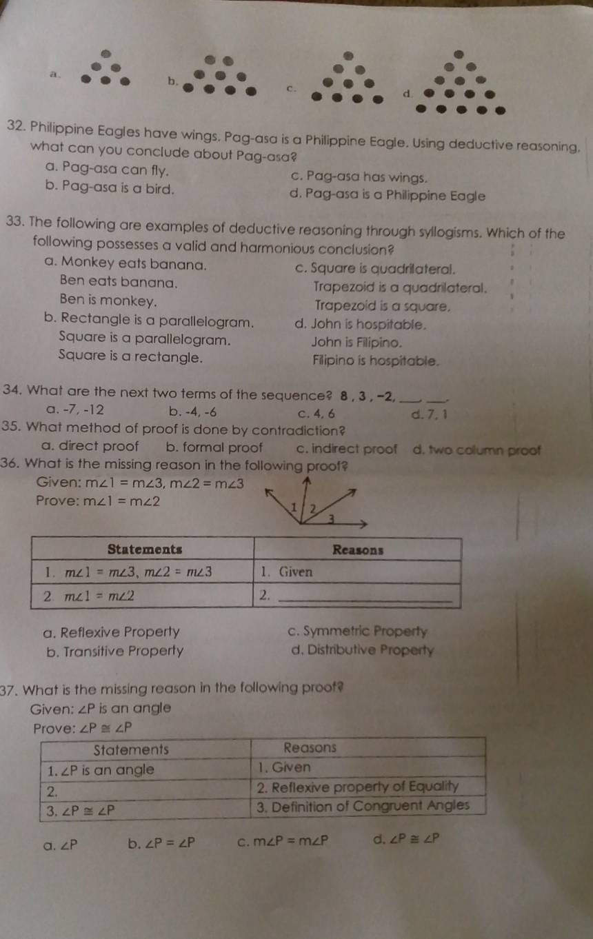 a.
b.
c.
32. Philippine Eagles have wings. Pag-asa is a Philippine Eagle. Using deductive reasoning,
what can you conclude about Pag-asa?
a. Pag-asa can fly. c. Pag-asa has wings.
b. Pag-asa is a bird. d. Pag-asa is a Philippine Eagle
33. The following are examples of deductive reasoning through syllogisms. Which of the
following possesses a valid and harmonious conclusion?
a. Monkey eats banana. c. Square is quadrilateral.
Ben eats banana. Trapezoid is a quadrilateral.
Ben is monkey. Trapezoid is a square.
b. Rectangle is a parallelogram. d. John is hospitable.
Square is a parallelogram. John is Filipino.
Square is a rectangle. Filipino is hospitable.
34. What are the next two terms of the sequence? 8 , 3 , -2,_
_
a. -7, -12 b. -4, -6 c. 4. 6 d. 7. 1
35. What method of proof is done by contradiction?
a. direct proof b. formal proof c. indirect proof d. two column proof
36. What is the missing reason in the following proof?
Given: m∠ 1=m∠ 3,m∠ 2=m∠ 3
Prove: m∠ 1=m∠ 2
a. Reflexive Property c. Symmetric Property
b. Transitive Property d. Distributive Property
37. What is the missing reason in the following proof?
Given: ∠ Pis an angle
Prove: ∠ P≌ ∠ P
a. ∠ P b. ∠ P=∠ P C. m∠ P=m∠ P d. ∠ P≌ ∠ P