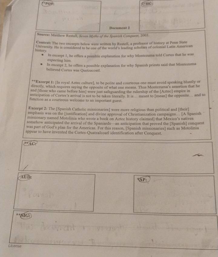 HC: 
Document 2 
Source: Matthew Restall, Seven Myths of the Spanish Conquest, 2003. 
Context: The two excerpts below were written by Restell, a professor of history at Penn State 
University. He is considered to be one of the world's leading scholars of colonial Latin American 
history. 
In excerpt 1, he offers a possible explanation for why Montezuma told Cortes that he was 
expecting him. 
In excerpt 2, he offers a possible explanation for why Spanish priests said that Montezuma 
believed Cortes was Quetzacoatl. 
*Excerpt 1: [In royal Aztec culture], to be polite and courteous one must avoid speaking bluntly or 
directly, which requires saying the opposite of what one means. Thus Montezuma’s assertion that he 
and [those who came before him] were just safeguarding the rulership of the [Aztec] empire in 
anticipation of Cortes's arrival is not to be taken literally. It is… meant to [mean] the opposite… and to 
function as a courteous welcome to an important guest. 
Excerpt 2: The [Spanish Catholic missionaries] were more religious than political and [their] 
emphasis was on the [justification] and divine approval of Christianization campaigns… [A Spanish 
missionary named Motolinia who wrote a book on Aztec history claimed] that Mexico’s natives 
somehow anticipated the arrival of the Spaniards—an anticipation that proved the [Spanish] conquest 
was part of God's plan for the Americas. For this reason, [Spanish missionaries] such as Motolinia 
appear to have invented the Cortes-Quatzalcoatl identification after Conquest.
^*AC
AUD: AP: 
SIG: 
License