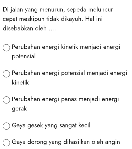 Di jalan yang menurun, sepeda meluncur
cepat meskipun tidak dikayuh. Hal ini
disebabkan oleh ....
Perubahan energi kinetik menjadi energi
potensial
Perubahan energi potensial menjadi energi
kinetik
Perubahan energi panas menjadi energi
gerak
Gaya gesek yang sangat kecil
Gaya dorong yang dihasilkan oleh angin