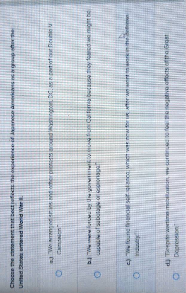 Choose the statement that best reflects the experience of Japanese Americans as a group after the
United States entered World War II.
a.) "We arranged sit-ins and other protests around Washington, DC, as a part of our Double V
Campaign.'"
b.) "We were forced by the government to move from California because they feared we might be
capable of sabotage or espionage."
c.) "We found financial self-reliance, which was new for us, after we went to work in the defense
industry."
d.) "Despite wartime mobilization, we continued to feel the negative effects of the Great
Depression."