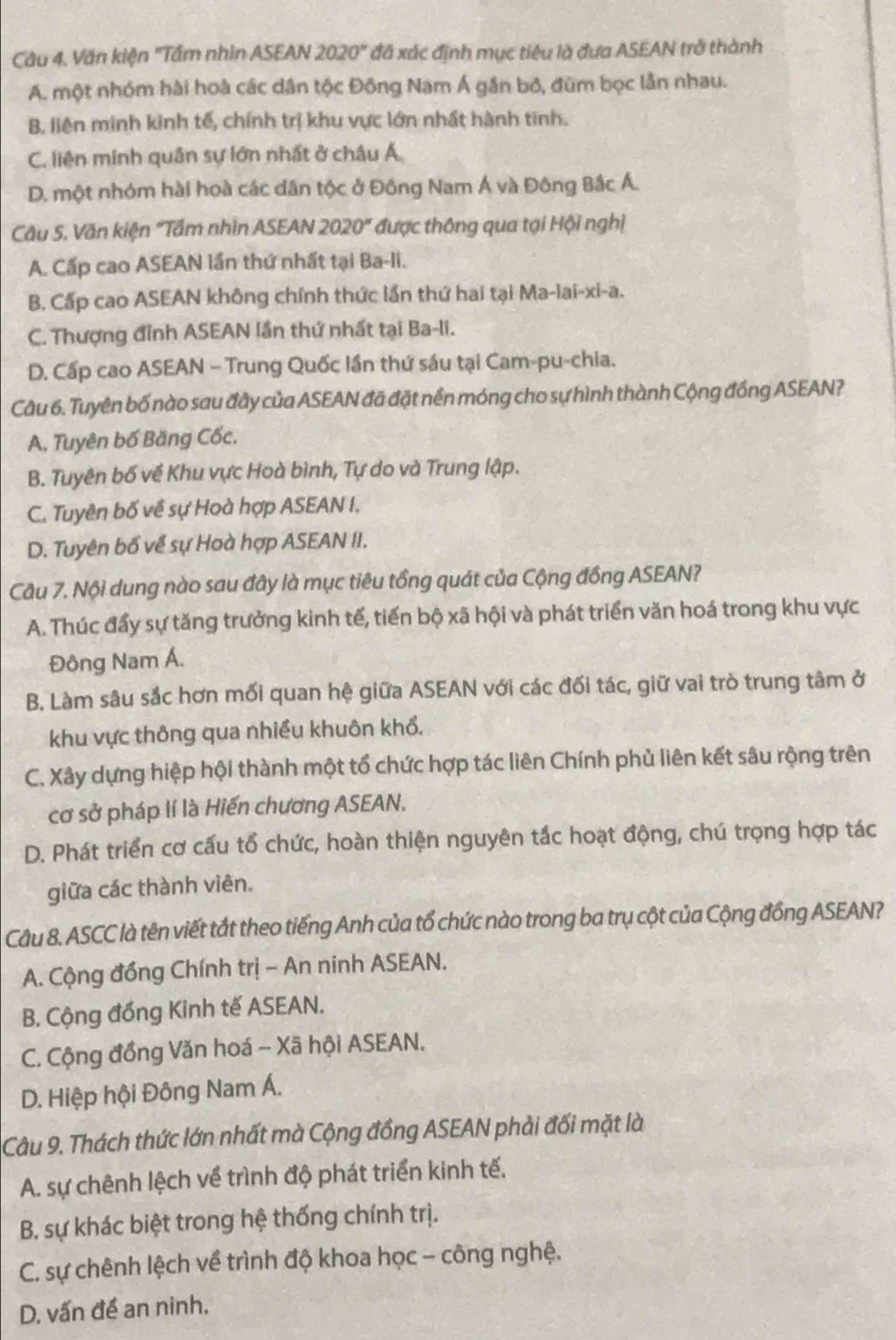 Câu 4, Văn kiện "Tầm nhìn ASEAN 2 020° * đã xác định mục tiêu là đưa ASEAN trở thành
A. một nhóm hài hoà các dân tộc Đồng Nam Á gần bỏ, đúm bọc lẫn nhau.
B. liên minh kinh tế, chính trị khu vực lớn nhất hành tinh.
C. liên minh quân sự lớn nhất ở châu Á
D. một nhóm hài hoà các dân tộc ở Đông Nam Á và Đông Bắc Á.
Câu 5. Văn kiện "Tấm nhìn ASEAN 202 0° *  được thông qua tại Hội nghị
A. Cấp cao ASEAN lần thứ nhất tại Ba-li.
B. Cấp cao ASEAN không chính thức lần thứ hai tại Ma-lai-xi-a.
C. Thượng đỉnh ASEAN lần thứ nhất tại Ba-li.
D. Cấp cao ASEAN - Trung Quốc lần thứ sáu tại Cam-pu-chia.
Câu 6. Tuyên bố nào sau đây của ASEAN đã đặt nền móng cho sự hình thành Cộng đồng ASEAN?
A, Tuyên bố Băng Cốc.
B. Tuyên bố về Khu vực Hoà bình, Tự do và Trung lập.
C. Tuyền bố về sự Hoà hợp ASEAN I.
D. Tuyên bố về sự Hoà hợp ASEAN II.
Câu 7. Nội dung nào sau đây là mục tiêu tổng quát của Cộng đồng ASEAN?
A. Thúc đẩy sự tăng trưởng kinh tế, tiến bộ xã hội và phát triển văn hoá trong khu vực
Đông Nam Á.
B. Làm sâu sắc hơn mối quan hệ giữa ASEAN với các đối tác, giữ vai trò trung tâm ở
khu vực thông qua nhiều khuôn khổ,
C. Xây dựng hiệp hội thành một tổ chức hợp tác liên Chính phủ liên kết sâu rộng trên
cơ sở pháp lí là Hiến chương ASEAN.
D. Phát triển cơ cấu tổ chức, hoàn thiện nguyên tắc hoạt động, chú trọng hợp tác
giữa các thành viên.
Cầu 8. ASCC là tên viết tắt theo tiếng Anh của tổ chức nào trong ba trụ cột của Cộng đồng ASEAN?
A. Cộng đồng Chính trị - An ninh ASEAN.
B. Cộng đồng Kinh tế ASEAN.
C. Cộng đồng Văn hoá - Xã hội ASEAN.
D. Hiệp hội Đông Nam Á.
Câu 9. Thách thức lớn nhất mà Cộng đồng ASEAN phải đối mặt là
A. sự chênh lệch về trình độ phát triển kinh tế,
B. sự khác biệt trong hệ thống chính trị.
C. sự chênh lệch về trình độ khoa học - công nghệ.
D. vấn đề an ninh.