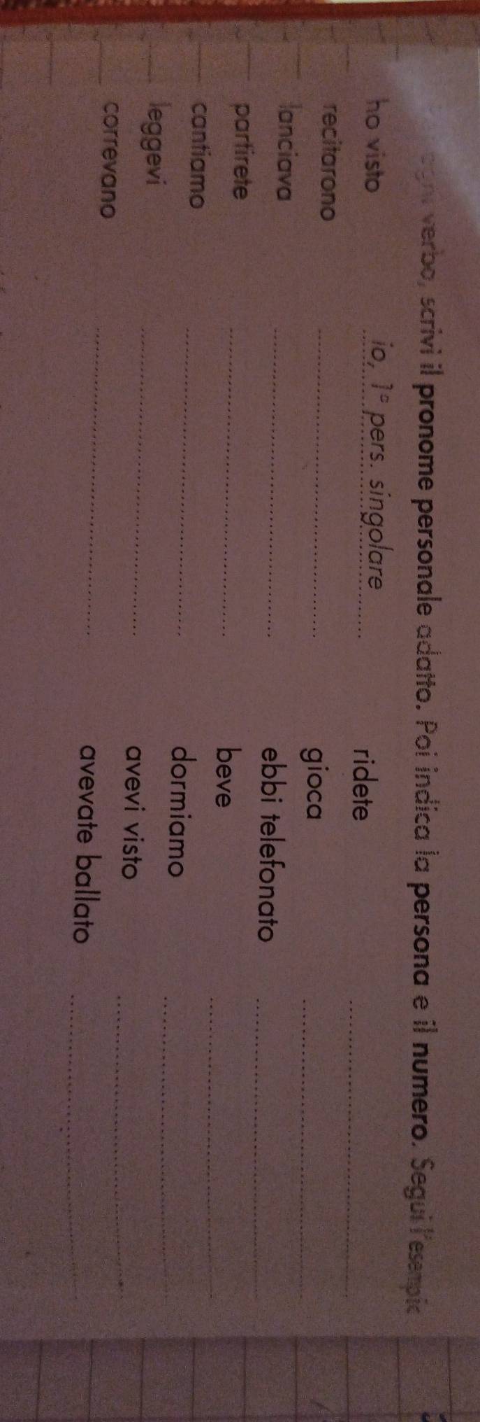 aght verbo, scrivi il pronome personale adatto. Poi indica la persona e il numero. Segui lesempic 
_ 
ho visto io, 1° pers. singolare_ 
ridete 
_ 
recitarono_ 
gioca 
lanciava _ebbi telefonato_ 
partirete _beve_ 
cantiamo _dormiamo_ 
leggevi 
_ 
avevi visto_ 
_ 
correvano 
avevate ballato_