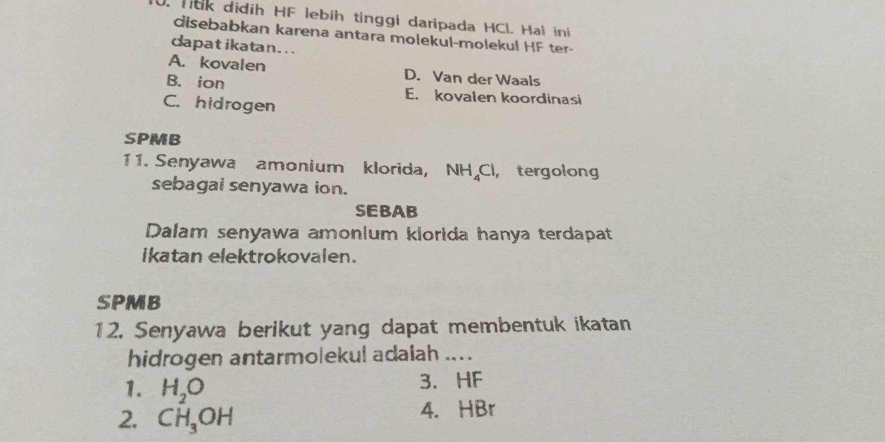 ldk didih HF lebih tinggi daripada HCl. Hal ini
disebabkan karena antara molekul-molekul HF ter-
dapat ikatan. ..
A. kovalen D. Van der Waals
B. ion
E. kovalen koordinasi
C. hidrogen
SPMB
11. Senyawa amonium klorida, NH_4C I, tergolong
sebagai senyawa ion.
SEBAB
Dalam senyawa amonium klorida hanya terdapat
ikatan elektrokovalen.
SPMB
12. Senyawa berikut yang dapat membentuk ikatan
hidrogen antarmolekul adalah ... .
1. H_2O
3. HF
2. CH_3OH
4. HBr