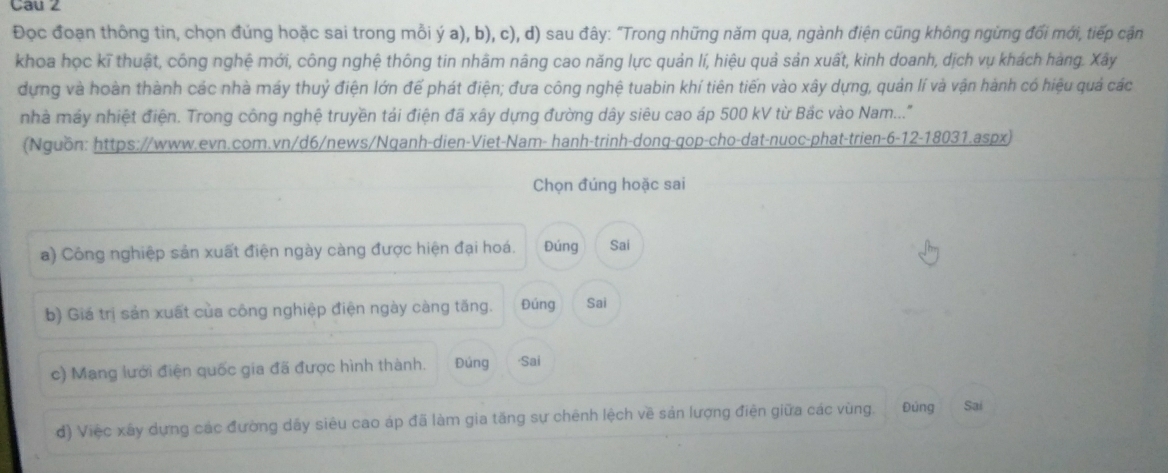 Cau 2 
Đọc đoạn thông tin, chọn đứng hoặc sai trong mồi ý a), b), c), d) sau đây: "Trong những năm qua, ngành điện cũng không ngừng đổi mới, tiếp cận 
khoa học kĩ thuật, công nghệ mới, công nghệ thông tin nhâm nâng cao năng lực quản lí, hiệu quả sản xuất, kinh doanh, dịch vụ khách hàng. Xây 
dựng và hoàn thành các nhà máy thuỷ điện lớn để phát điện; đưa công nghệ tuabin khí tiên tiến vào xây dựng, quản lí và vận hành có hiệu quả các 
nhà máy nhiệt điện. Trong công nghệ truyền tải điện đã xây dựng đường dây siêu cao áp 500 kV từ Bắc vào Nam..." 
(Nguồn: https://www.evn.com.vn/d6/news/Nqanh-dien-Viet-Nam- hanh-trinh-donq-qop-cho-dat-nuoc-phat-trien-6-12-18031.aspx) 
Chọn đúng hoặc sai 
a) Công nghiệp sản xuất điện ngày càng được hiện đại hoá. Đúng Sai 
b) Giá trị sản xuất của công nghiệp điện ngày càng tăng. Đúng Sai 
c) Mạng lưới điện quốc gia đã được hình thành. Đúng ·Sai 
đ) Việc xây dựng các đường dây siêu cao áp đã làm gia tăng sự chênh lệch về sản lượng điện giữa các vùng. Đúng Sai