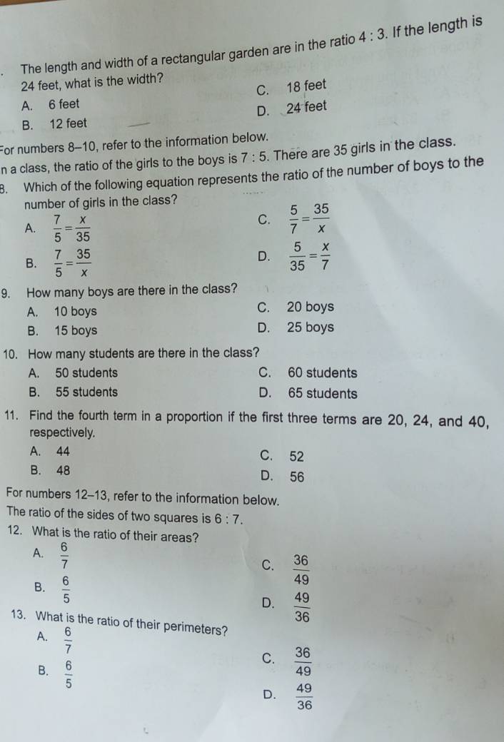 The length and width of a rectangular garden are in the ratio 4:3. If the length is
24 feet, what is the width?
C. 18 feet
A. 6 feet
B. 12 feet D. 24 feet
For numbers 8-10, refer to the information below.
n a class, the ratio of the girls to the boys is 7:5. There are 35 girls in the class.
8. Which of the following equation represents the ratio of the number of boys to the
number of girls in the class?
A.  7/5 = x/35 
C.  5/7 = 35/x 
D.
B.  7/5 = 35/x   5/35 = x/7 
9. How many boys are there in the class?
A. 10 boys C. 20 boys
B. 15 boys D. 25 boys
10. How many students are there in the class?
A. 50 students C. 60 students
B. 55 students D. 65 students
11. Find the fourth term in a proportion if the first three terms are 20, 24, and 40,
respectively.
A. 44 C. 52
B. 48 D. 56
For numbers 12-13, refer to the information below.
The ratio of the sides of two squares is 6:7. 
12. What is the ratio of their areas?
A.  6/7 
C.  36/49 
B.  6/5 
D.  49/36 
13. What is the ratio of their perimeters?
A.  6/7 
B.  6/5 
C.  36/49 
D.  49/36 