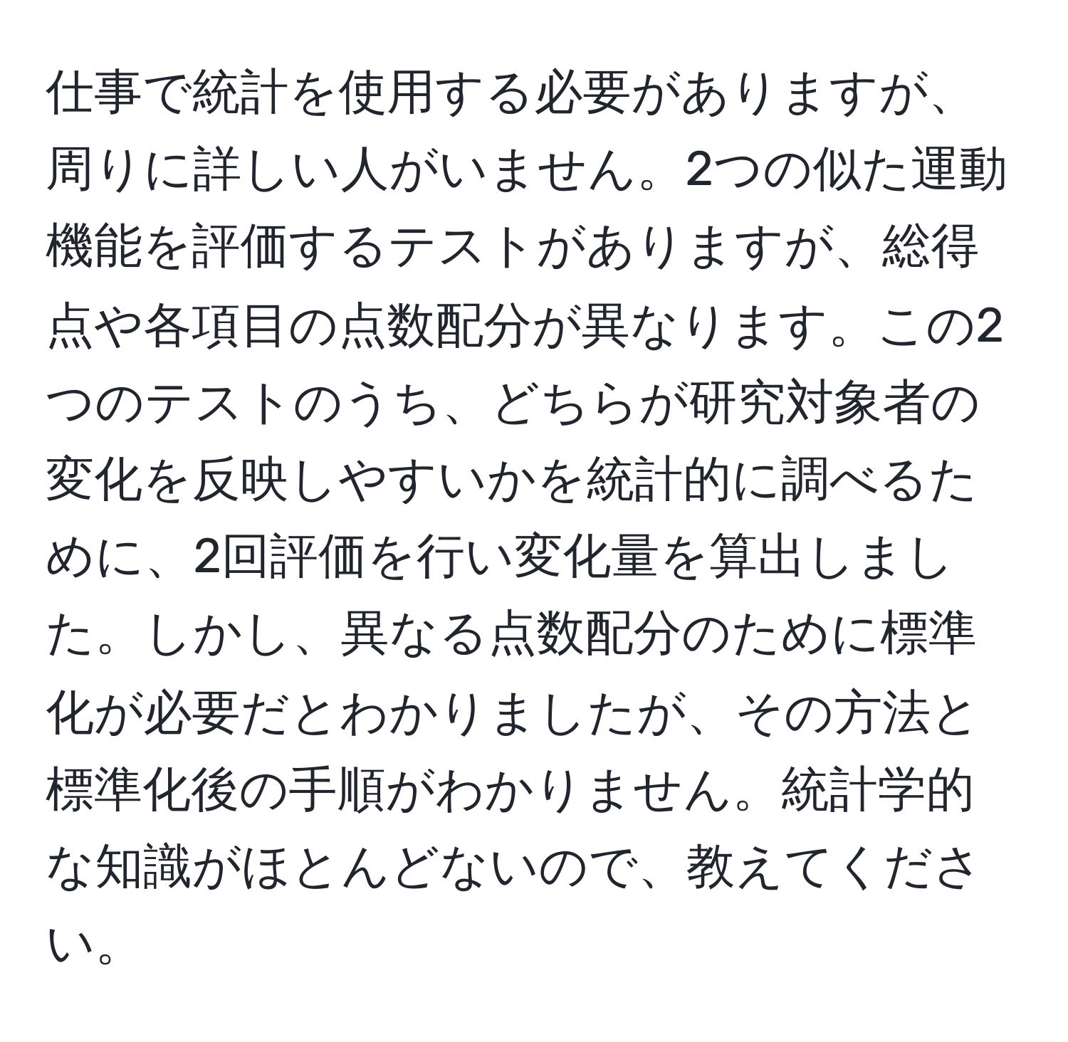 仕事で統計を使用する必要がありますが、周りに詳しい人がいません。2つの似た運動機能を評価するテストがありますが、総得点や各項目の点数配分が異なります。この2つのテストのうち、どちらが研究対象者の変化を反映しやすいかを統計的に調べるために、2回評価を行い変化量を算出しました。しかし、異なる点数配分のために標準化が必要だとわかりましたが、その方法と標準化後の手順がわかりません。統計学的な知識がほとんどないので、教えてください。