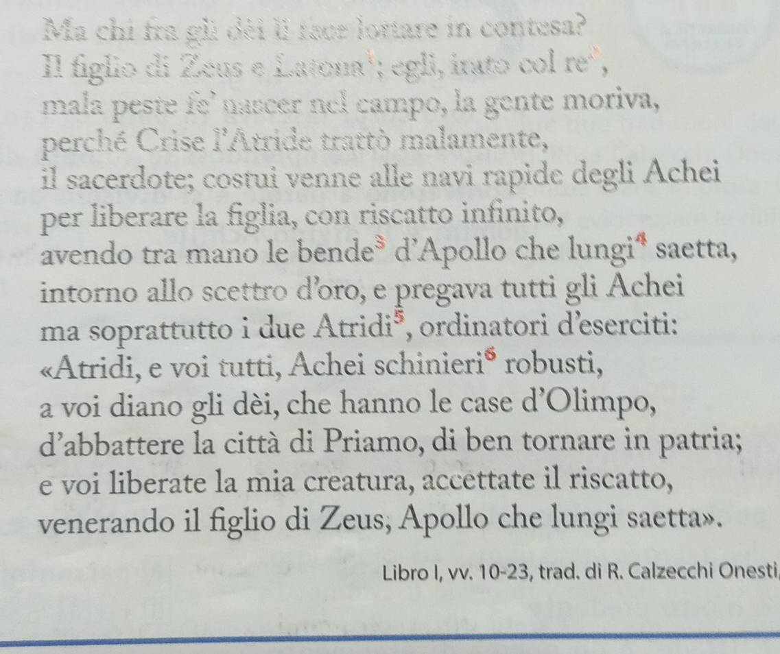 Ma chi fra gli dèi ll face lottare in contesa? 
Il figlio di Zeus e Latona'; egli, irato col re, 
mala peste fe' nascer nel campo, la gente moriva, 
perché Crise l'Atride trattò malamente, 
il sacerdote; costui venne alle navi rapide degli Achei 
per liberare la figlia, con riscatto infinito, 
avendo tra mano le bende³ d'Apollo che lungiª saetta, 
intorno allo scettro dồro, e pregava tutti gli Achei 
ma soprattutto i due Atridió, ordinatori d'eserciti: 
«Atridi, e voi tutti, Achei schinieri* robusti, 
a voi diano gli dèi, che hanno le case d’Olimpo, 
d'abbattere la città di Priamo, di ben tornare in patria; 
e voi liberate la mia creatura, accettate il riscatto, 
venerando il figlio di Zeus, Apollo che lungi saetta». 
Libro I, vv. 10-23, trad. di R. Calzecchi Onesti