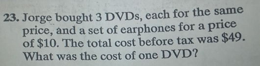 Jorge bought 3 DVDs, each for the same 
price, and a set of earphones for a price 
of $10. The total cost before tax was $49. 
What was the cost of one DVD?