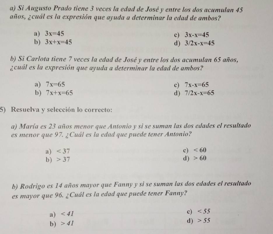 Si Augusto Prado tiene 3 veces la edad de José y entre los dos acumulan 45
años, ¿cuál es la expresión que ayuda a determinar la edad de ambos?
a) 3x=45 c) 3x-x=45
b) 3x+x=45 3/2x-x=45
d)
b) Si Carlota tiene 7 veces la edad de José y entre los dos acumulan 65 años,
¿cuál es la expresión que ayuda a determinar la edad de ambos?
a) 7x=65 c) 7x-x=65
b) 7x+x=65 d) 7/2x-x=65
5) Resuelva y selección lo correcto:
a) María es 23 años menor que Antonio y si se suman las dos edades el resultado
es menor que 97. ¿Cuál es la edad que puede tener Antonio?
a) <37</tex> c) <60</tex>
b) 37 d) 60
b) Rodrigo es 14 años mayor que Fanny y si se suman las dos edades el resultado
es mayor que 96. ¿Cuál es la edad que puede tener Fanny?
a) <41</tex>
c) <55</tex>
b) 41
d) 55