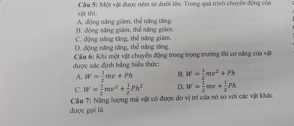 Một vật được ném từ dưới lên. Trong quá trình chuyên động của
vật thì:
A. động năng giảm, thế năng tăng.
B. động năng giảm, thể năng giảm.
C. động năng tăng, thế năng giảm.
D. động năng tăng, thế năng tăng.
Câu 6: Khi một vật chuyển động trong trọng trường thì cơ năng của vật
được xác định bằng biểu thức:
B.
A. W= 1/2 mv+Ph W= 1/2 mv^2+Ph
D.
C. W= 1/2 mv^2+ 1/2 Ph^2 W= 1/2 mv+ 1/2 Ph
Câu 7: Năng lượng mà vật có được do vị trí của nó so với các vật khác
được gọi là