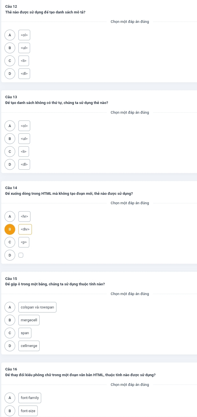 Thẻ nào được sử dụng để tạo danh sách mô tả?
_
Chọn một đáp án đúng
A
B ∠ u|>
C
D
Câu 13
Để tạo danh sách không có thứ tự, chúng ta sử dụng thẻ nào?
_Chọn một đáp án đúng
_
A
B ∠ u|>
C
D
Câu 14
Để xuống dòng trong HTML mà không tạo đoạn mới, thẻ nào được sử dụng?
Chọn một đáp án đúng
A
C
D
Câu 15
Để gộp ô trong một bảng, chúng ta sử dụng thuộc tính nào?
Chọn một đáp án đúng
colspan và rowspan
mergecell
span
D cellmerge
Câu 16
Để thay đổi kiểu phông chữ trong một đoạn văn bản HTML, thuộc tính nào được sử dụng?
_Chọn một đáp án đúng
_
A font-family
B font-size