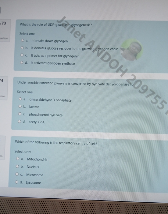 What is the role of UDP-glucose in glycogenesis?
Select one:
let
esbon a. It breaks down glycogen
b. It donates glucose residues to the growing glycogen chain
c. It acts as a primer for glycogenin
d. It activates glycogen synthase
OH 20975
74 Under aerobic condition pyruvate is converted by pyruvate dehydrogenase
Select one:
stion a. glyceraldehyde 3 phosphate
b. lactate
c. phosphoenol pyruvate
d. acetyl CoA
Which of the following is the respiratory centre of cell?
Select one:
on
a. Mitochondria
b. Nucleus
c. Microsome
d. Lysosome