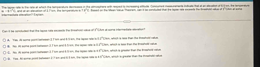 The lapse rate is the rate at which the temperature decreases in the atmosphere with respect to increasing altitude. Concurrent measurements indicate that at an elevation of 6.5 km, the temperature C/km at some
is-9.1°C , and at an elevation of 2.7 km, the temperature is 7.9°C. Based on the Mean Value Theorem, can it be concluded that the lapse rate exceeds the threshold value of 3°
intermediate elevation? Explain.
Can it be concluded that the lapse rate exceeds the threshold value of 3° C/km at some intermediate elevation?
A. Yes. At some point between 2.7 km and 6.5 km, the lapse rate is 0.2°CAm , which is less than the threshold value.
B. No. At some point between 2.7 km and 6.5 km, the lapse rate is 22°C/km , which is less than the threshold value
C. No. At some point between 2.7 km and 6.5 km, the lapse rate is 4.5°CAm , which is greater than the threshold value.
D. Yes. At some point between 2.7 km and 6.5 km, the lapse rate is 45°Ckmm n, which is greater than the threshold value.