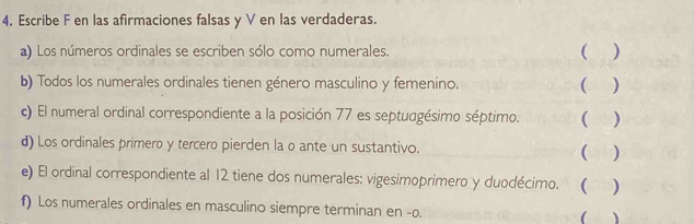 4, Escribe F en las afirmaciones falsas y V en las verdaderas. 
a) Los números ordinales se escriben sólo como numerales. ( ) 
b) Todos los numerales ordinales tienen género masculino y femenino. ( ) 
c) El numeral ordinal correspondiente a la posición 77 es septudgésimo séptimo. ( ) 
d) Los ordinales primero y tercero pierden la o ante un sustantivo. ( ) 
e) El ordinal correspondiente al 12 tiene dos numerales: vigesimoprimero y duodécimo.  ) 
f) Los numerales ordinales en masculino siempre terminan en -o. (