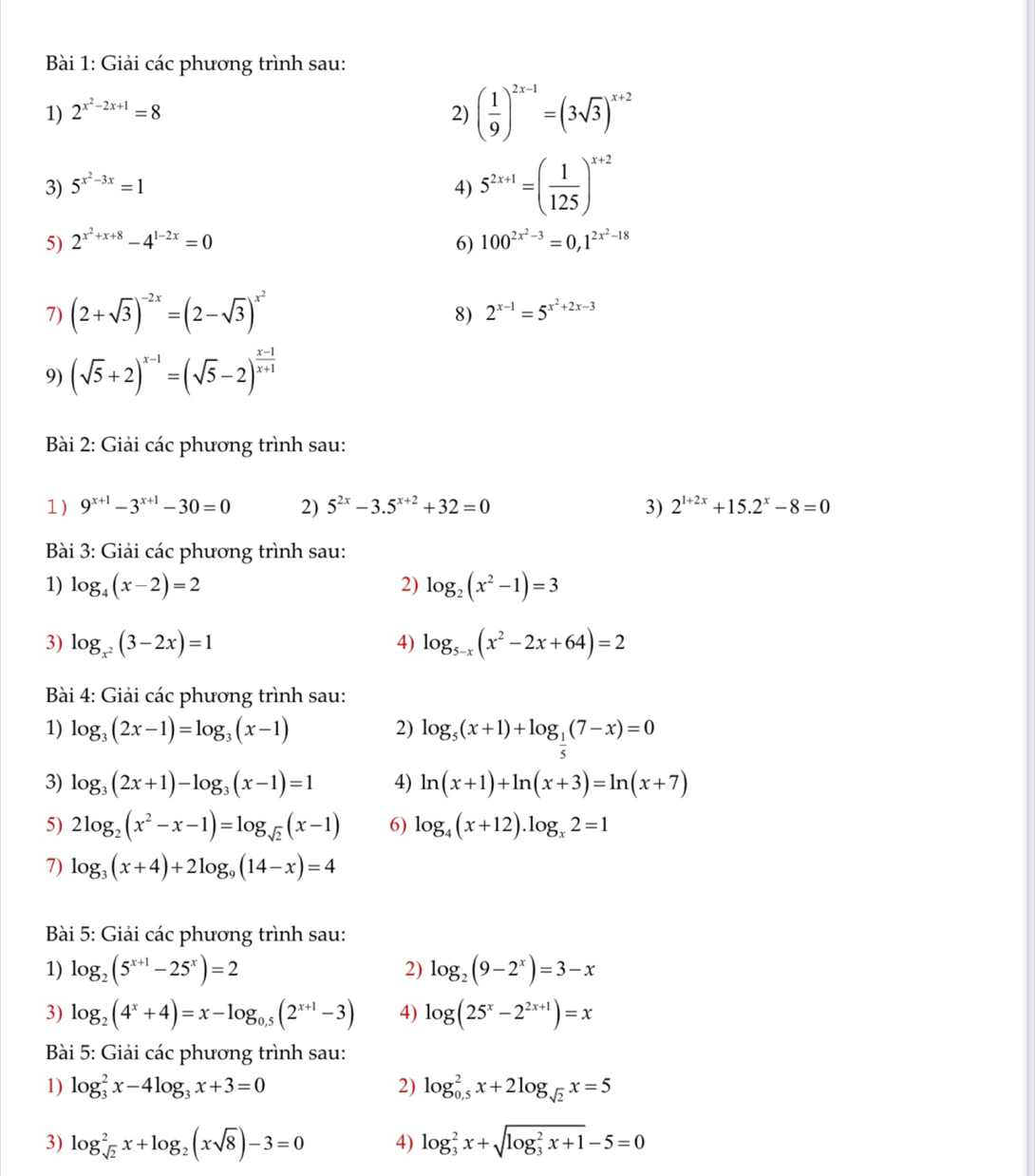 Giải các phương trình sau:
1) 2^(x^2)-2x+1=8 2) ( 1/9 )^2x-1=(3sqrt(3))^x+2
3) 5^(x^2)-3x=1 4) 5^(2x+1)=( 1/125 )^x+2
5) 2^(x^2)+x+8-4^(1-2x)=0 6) 100^(2x^2)-3=0,1^(2x^2)-18
7) (2+sqrt(3))^-2x=(2-sqrt(3))^x^2
8) 2^(x-1)=5^(x^2)+2x-3
9) (sqrt(5)+2)^x-1=(sqrt(5)-2)^ (x-1)/x+1 
Bài 2: Giải các phương trình sau:
1) 9^(x+1)-3^(x+1)-30=0 2) 5^(2x)-3.5^(x+2)+32=0 3) 2^(1+2x)+15.2^x-8=0
Bài 3: Giải các phương trình sau:
1) log _4(x-2)=2 2) log _2(x^2-1)=3
3) log _x^2(3-2x)=1 4) log _5-x(x^2-2x+64)=2
Bài 4: Giải các phương trình sau:
1) log _3(2x-1)=log _3(x-1) 2) log _5(x+1)+log _ 1/5 (7-x)=0
3) log _3(2x+1)-log _3(x-1)=1 4) ln (x+1)+ln (x+3)=ln (x+7)
5) 2log _2(x^2-x-1)=log _sqrt(2)(x-1) 6) log _4(x+12).log _x2=1
7) log _3(x+4)+2log _9(14-x)=4
Bài 5: Giải các phương trình sau:
1) log _2(5^(x+1)-25^x)=2 2) log _2(9-2^x)=3-x
3) log _2(4^x+4)=x-log _0.5(2^(x+1)-3) 4) log (25^x-2^(2x+1))=x
Bài 5: Giải các phương trình sau:
1) log _3^(2x-4log _3)x+3=0 2) log _(0,5)^2x+2log _sqrt(2)x=5
3) log _sqrt(2)^2x+log _2(xsqrt(8))-3=0 4) log _3^(2x+sqrt (log _3)^2x+1)-5=0