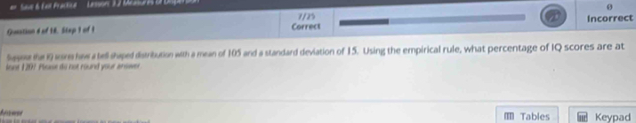 Save & Eail Fractice Lnson 3 2 Mcnure o 
0 
Gunation d of 18. Stap 1 of I Correct Incorrect 
Sssee the i9 res haw a tell shaped distribution with a mean of 105 and a standard deviation of 15. Using the empirical rule, what percentage of IQ scores are at 
lost 1207 Please do not round your answer 
Armer m Tables Keypad