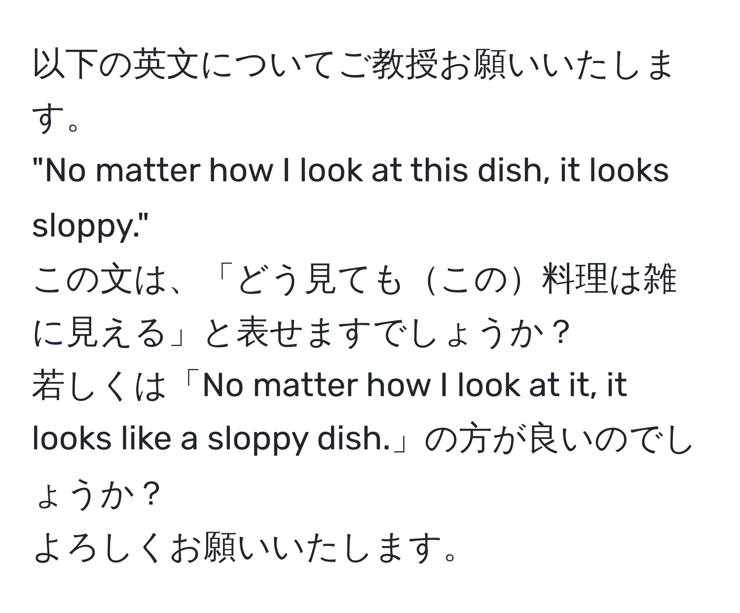 以下の英文についてご教授お願いいたします。  
"No matter how I look at this dish, it looks sloppy."  
この文は、「どう見てもこの料理は雑に見える」と表せますでしょうか？  
若しくは「No matter how I look at it, it looks like a sloppy dish.」の方が良いのでしょうか？  
よろしくお願いいたします。