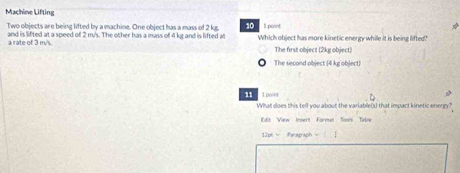 Machine Lifting
Two objects are being lifted by a machine. One object has a mass of 2 kg, 10 1 point
*
and is lifted at a speed of 2 m/s. The other has a mass of 4 kg and is lifted at Which object has more kinetic energy while it is being lifted?
a rate of 3 m/s. The first object (2kg object)
The second object (4 kg object)
11 1 point
What does this tell you about the variable(s) that impact kinetic energy?
Edit View Insert Format Tools Table
12pt Paragraph