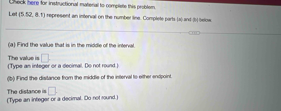 Check here for instructional material to complete this problem. 
Let (5.52, 8.1) represent an interval on the number line. Complete parts (a) and (b) below. 
(a) Find the value that is in the middle of the interval. 
The value is □. 
(Type an integer or a decimal. Do not round.) 
(b) Find the distance from the middle of the interval to either endpoint. 
The distance is □. 
(Type an integer or a decimal. Do not round.)