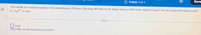 Save 
The half-life of a certain tranquilizer in the bloodstream is 50 hours. How long will it take for the drug to decay to 85% of the original dosage? Use the exponential decay model,
A=A_0e^(kt) , to solve
hours
(Round to one decimal place as needed.)