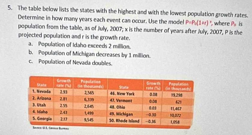 The table below lists the states with the highest and with the lowest population growth rates.
Determine in how many years each event can occur. Use the model P=P_0(1+r) , where P_o is
population from the table, as of July, 2007; x is the number of years after July, 2007, P is the
projected population and r is the growth rate.
a. Population of Idaho exceeds 2 million.
b. Population of Michigan decreases by 1 million.
c. Population of Nevada doubles.