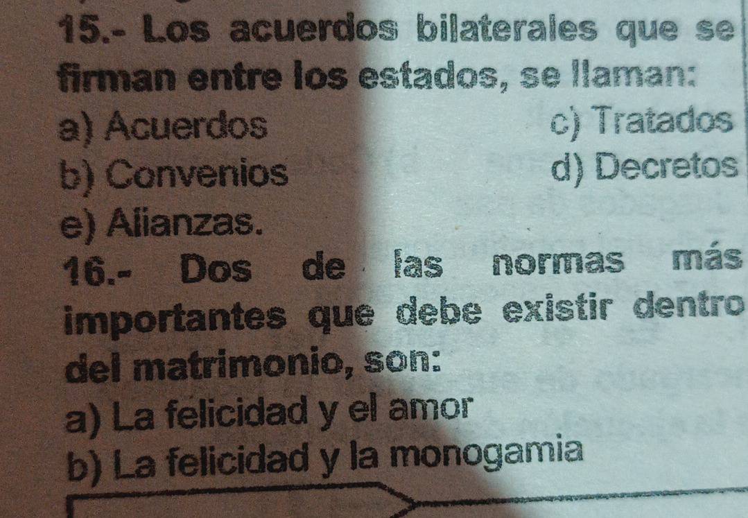 15.- Los acuerdos bilaterales que se
firman entre los estados, se llaman:
a) Acuerdos c) Tratados
b) Convenios d) Decretos
e) Alianzas.
16.- Dos de las normas más
importantes que debe existir dentro
del matrimonio, son:
a) La felicidad y el amor
b) La felicidad y la monogamia