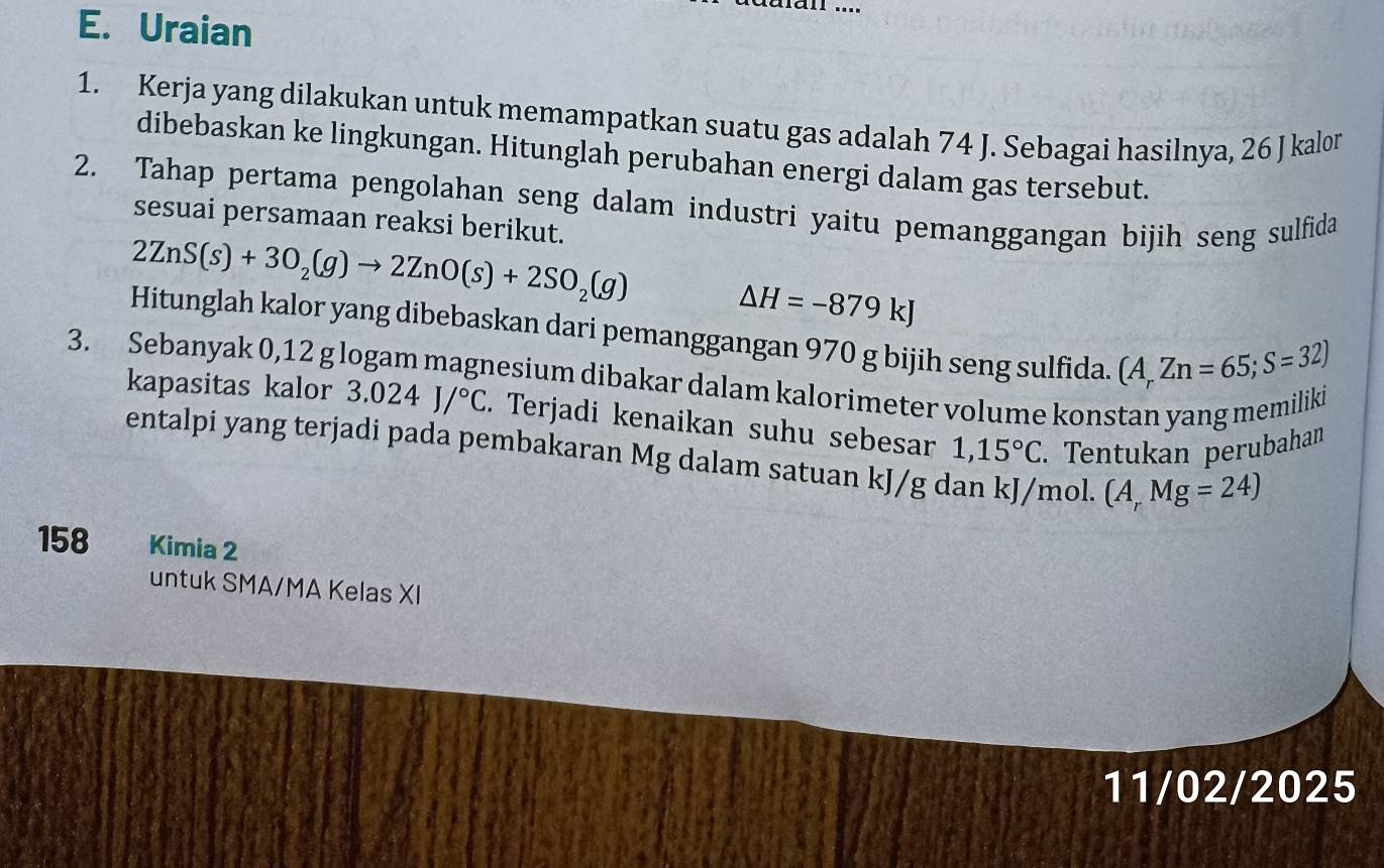 Uraian 
1. Kerja yang dilakukan untuk memampatkan suatu gas adalah 74 J. Sebagai hasilnya, 26 J kalon 
dibebaskan ke lingkungan. Hitunglah perubahan energi dalam gas tersebut. 
2. Tahap pertama pengolahan seng dalam industri yaitu pemanggangan bijih seng sulfida 
sesuai persamaan reaksi berikut.
2ZnS(s)+3O_2(g)to 2ZnO(s)+2SO_2(g)
△ H=-879kJ
Hitunglah kalor yang dibebaskan dari pemanggangan 970 g bijih seng sulfida. (A,Zn=65;S=32)
3. Sebanyak 0,12 g logam magnesium dibakar dalam kalorimeter volume konstan yang memiliki kapasitas kalor 3.024J/^circ C. Terjadi kenaikan suhu sebesar
1,15°C. Tentukan perubahan 
entalpi yang terjadi pada pembakaran Mg dalam satuan kJ/g dan kJ/m ol. (A,Mg=24)
158 Kimia 2 
untuk SMA/MA Kelas XI 
11/02/2025