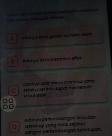 Salah satu sebab adanya ketidakterbatasan
kebutuhan manusía adalah
A adanya kelangkaan sumber daya.
B adanya demonstration effek.
adanya sifat alami manusia yang
C selalu merasa dapat memenuhi
kebutuhan.
adanya perkembangan ilmu dan
D teknologi yang tidak sejalan
dengan perkembangan kehidupan.