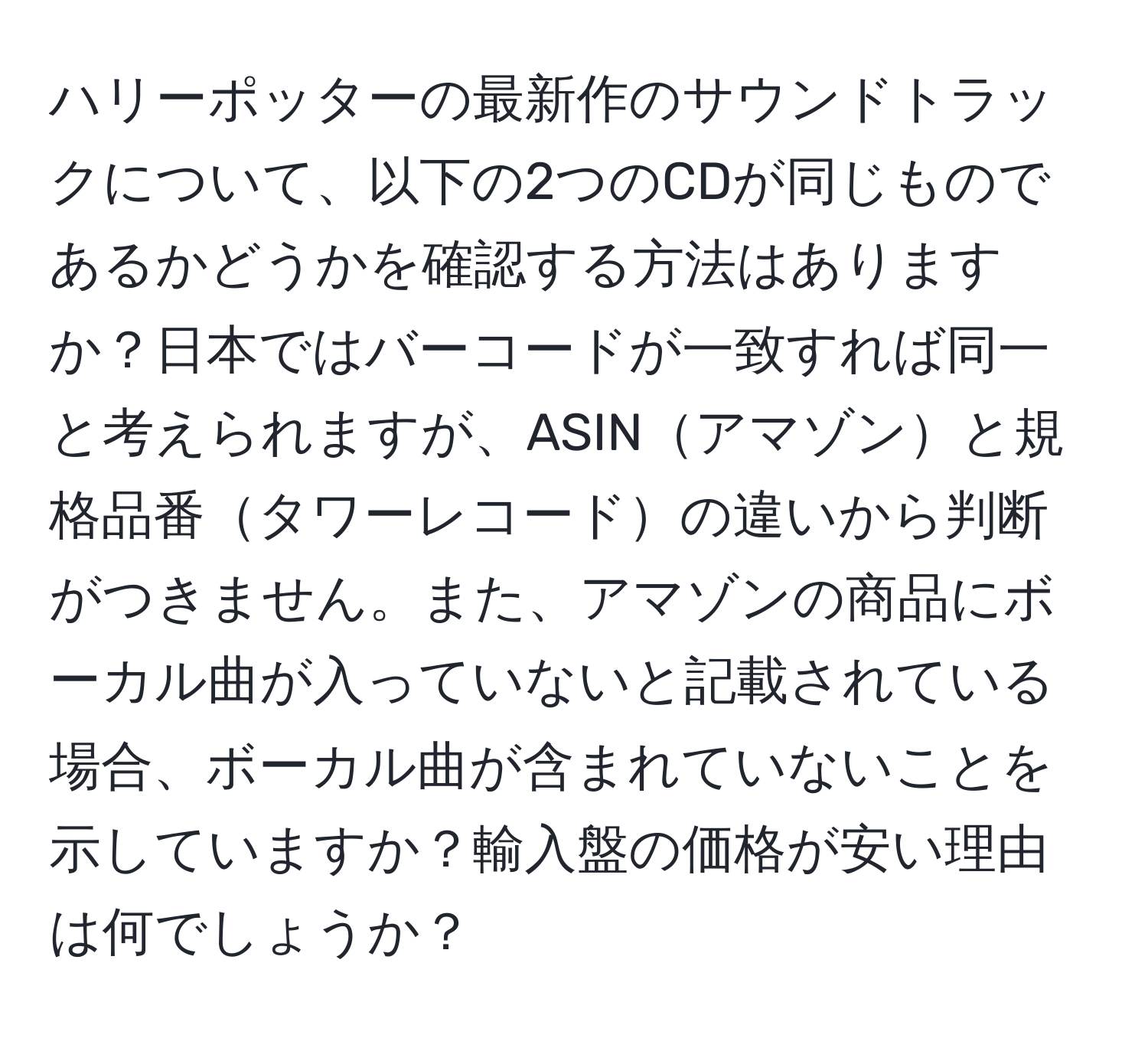 ハリーポッターの最新作のサウンドトラックについて、以下の2つのCDが同じものであるかどうかを確認する方法はありますか？日本ではバーコードが一致すれば同一と考えられますが、ASINアマゾンと規格品番タワーレコードの違いから判断がつきません。また、アマゾンの商品にボーカル曲が入っていないと記載されている場合、ボーカル曲が含まれていないことを示していますか？輸入盤の価格が安い理由は何でしょうか？