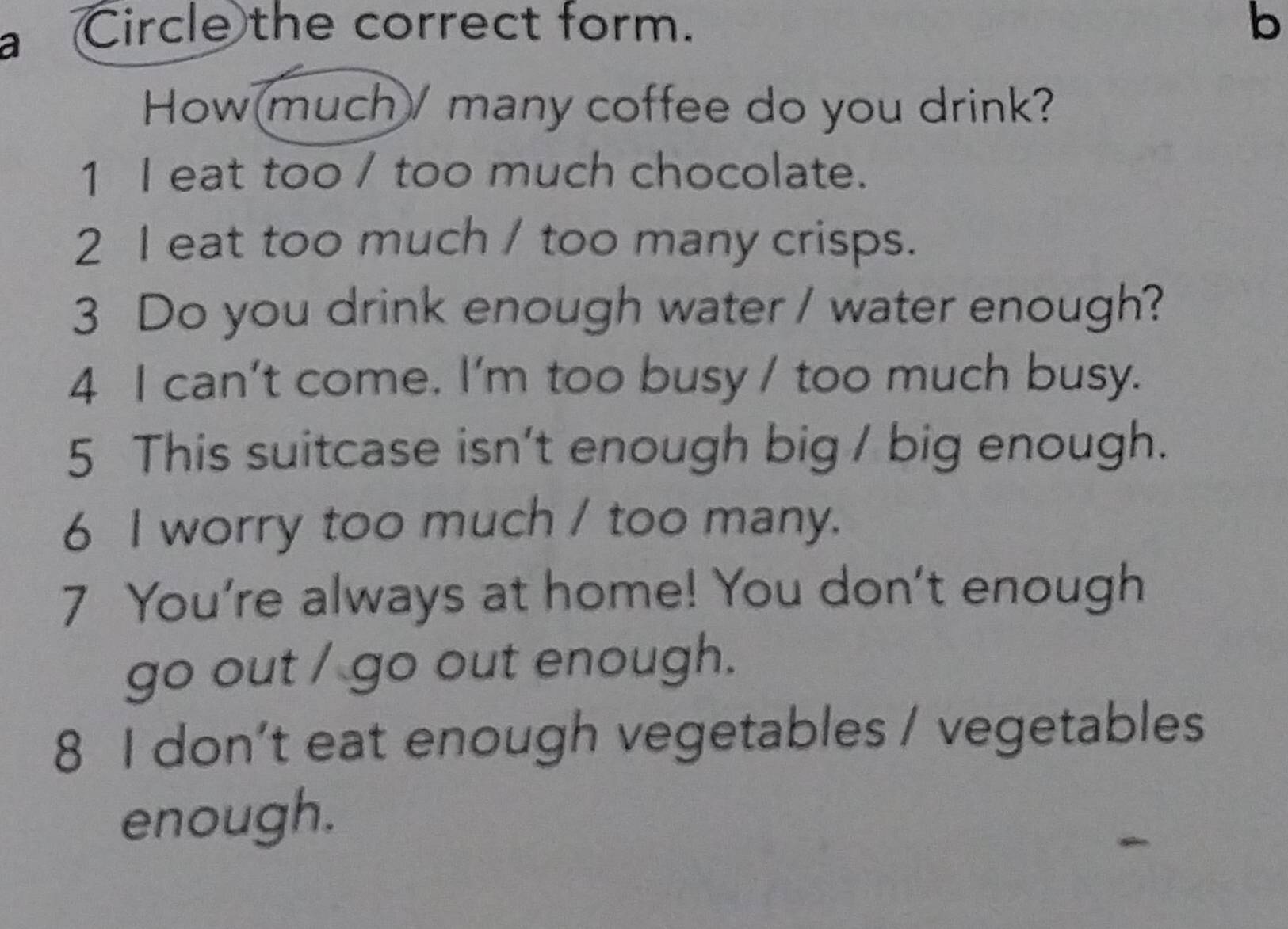 Circle the correct form. b
How much/ many coffee do you drink?
1 I eat too / too much chocolate.
2 I eat too much / too many crisps.
3 Do you drink enough water / water enough?
4 I can't come. I'm too busy / too much busy.
5 This suitcase isn't enough big / big enough.
6 I worry too much / too many.
7 You're always at home! You don't enough
go out / go out enough.
8 I don’t eat enough vegetables / vegetables
enough.