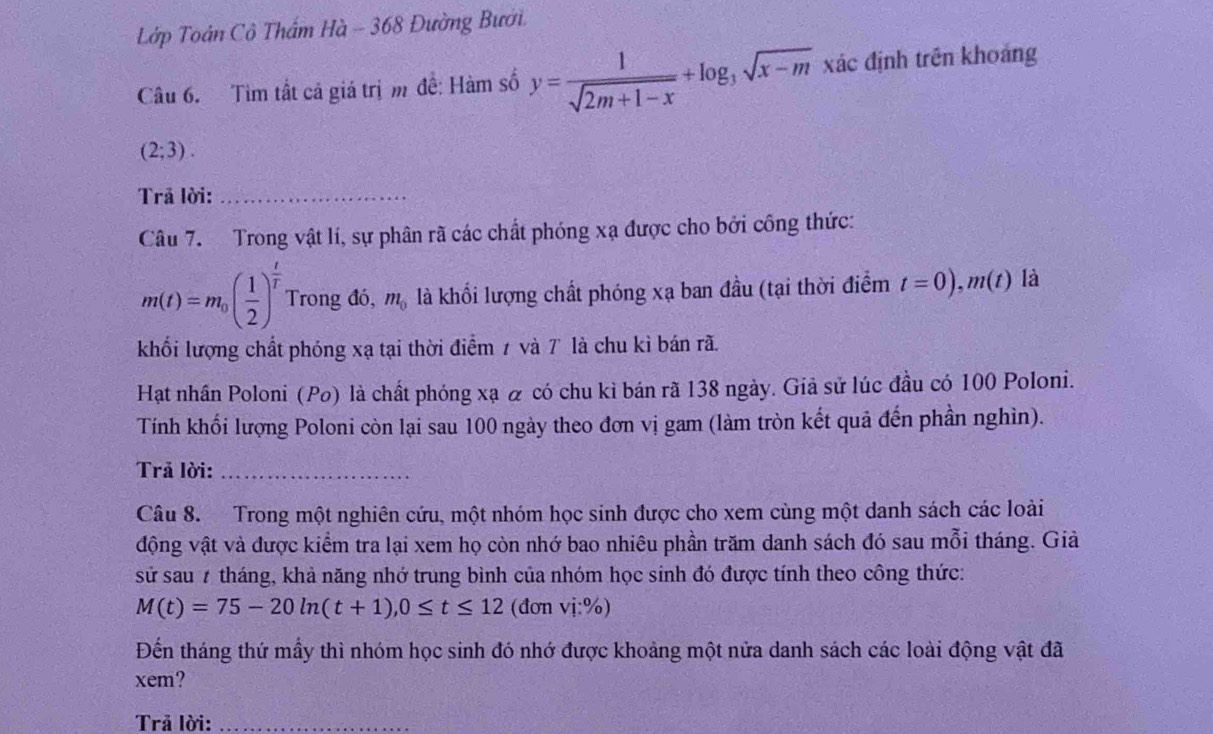 Lớp Toán Cô Thẩm Hà - 368 Đường Bưới. 
Câu 6. Tìm tất cả giá trị m đề: Hàm số y= 1/sqrt(2m+1-x) +log _3sqrt(x-m) xác định trên khoảng
(2;3). 
Trả lời:_ 
Câu 7. Trong vật lí, sự phân rã các chất phóng xạ được cho bởi công thức:
m(t)=m_0( 1/2 )^ t/t  Trong đó, m_0 là khổi lượng chất phóng xạ ban đầu (tại thời điểm t=0), m(t) là 
khối lượng chất phóng xạ tại thời điểm 1 và 7 là chu kì bán rã. 
Hạt nhân Poloni (Po) là chất phóng xạ & có chu kỉ bán rã 138 ngày. Giả sử lúc đầu có 100 Poloni. 
Tính khối lượng Poloni còn lại sau 100 ngày theo đơn vị gam (làm tròn kết quả đến phần nghìn). 
Trả lời:_ 
Câu 8. Trong một nghiên cứu, một nhóm học sinh được cho xem cùng một danh sách các loài 
động vật và được kiểm tra lại xem họ còn nhớ bao nhiêu phần trăm danh sách đó sau mỗi tháng. Giả 
sử sau # tháng, khả năng nhớ trung bình của nhóm học sinh đó được tính theo công thức:
M(t)=75-20ln (t+1), 0≤ t≤ 12 (đơn vdot 1:% )
Đến tháng thứ mầy thì nhóm học sinh đó nhớ được khoảng một nửa danh sách các loài động vật đã 
xem? 
Trả lời:_