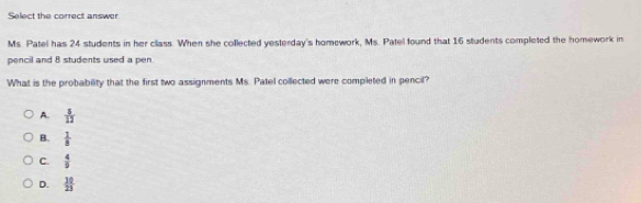 Select the correct answer
Ms. Patel has 24 students in her class. When she collected yesterday's homework, Ms. Patel found that 16 students completed the homework in
pencil and 8 students used a pen.
What is the probability that the first two assignments Ms. Patel collected were completed in pencil?
A.  5/12 
B.  1/8 
C.  4/9 
D.  10/23 