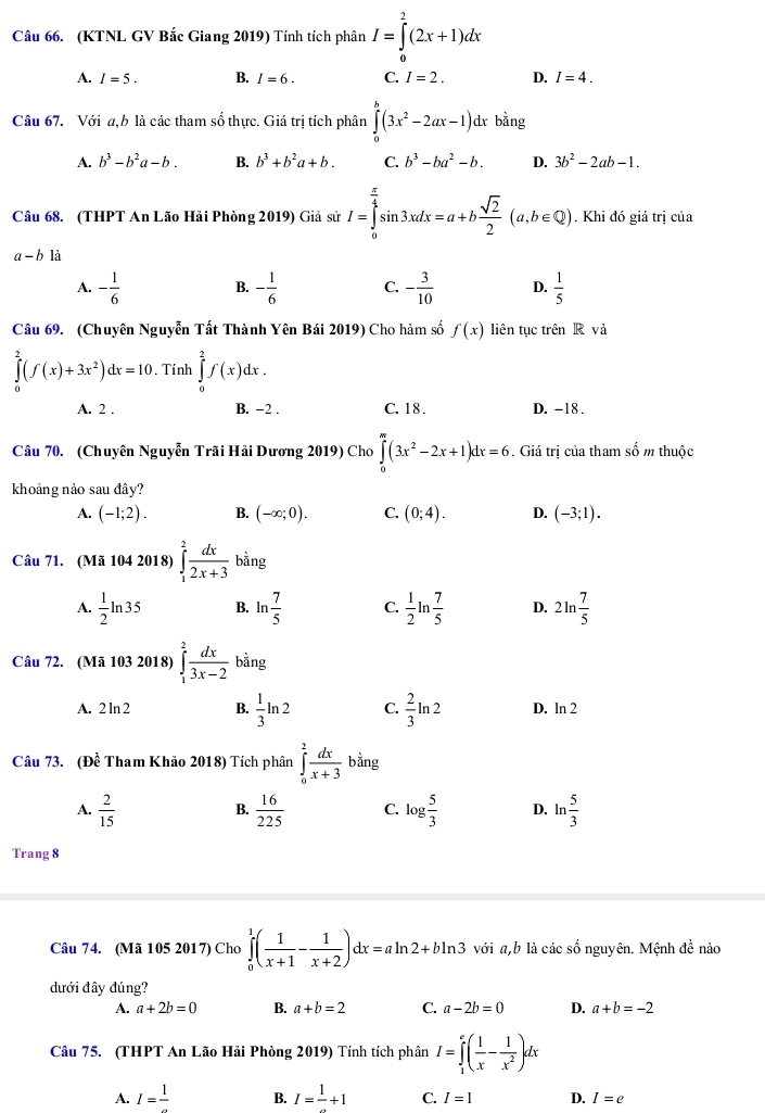 (KTNL GV Bắc Giang 2019) Tính tích phân I=∈tlimits _0^(2(2x+1)dx
A. I=5. B. I=6. C. I=2. D. I=4.
Câu 67. Với a, b là các tham số thực. Giá trị tích phân ∈tlimits _0^b(3x^2)-2ax-1)c l bằng
A. b^3-b^2a-b. B. b^3+b^2a+b. C. b^3-ba^2-b. D. 3b^2-2ab-1.
Câu 68. (THPT An Lão Hải Phòng 2019) Giả sử I=∈tlimits _0^((frac π)4)sin 3xdx=a+b sqrt(2)/2 (a,b∈ Q). Khi đó giá trị của
a-b1dot a
A. - 1/6  B. - 1/6  C. - 3/10  D.  1/5 
Câu 69. (Chuyên Nguyễn Tất Thành Yên Bái 2019) Cho hàm số f(x) liên tục trên R và
∈tlimits _0^(2(f(x)+3x^2))dx=10. Tính ∈tlimits _0^(2f(x)dx.
A. 2 . B. -2 . C. 1 8 . D. -18 .
Câu 70. (Chuyên Nguyễn Trãi Hải Dương 2019) Cho ∈tlimits _0^m(3x^2)-2x+1)dx=6. Giá trị của tham số m thuộc
khoảng nảo sau đây?
A. (-1;2). B. (-∈fty ;0). C. (0;4). D. (-3;1).
Câu 71. (Mã 104 2018) ∈tlimits _1^(2frac dx)2x+3 bằng
A.  1/2 ln 35 B. ln  7/5  C.  1/2 ln  7/5  D. 2ln  7/5 
Câu 72. (Mã 103 2018) ∈tlimits _1^(2frac dx)3x-2 bằng
A. 2ln 2 B.  1/3 ln 2 C.  2/3 ln 2 D. ln 2
Câu 73. De Tham Khảo 2018) Tích phân ∈tlimits _0^(2frac dx)x+3bdot ang
A.  2/15   16/225  C. log  5/3  D. ln  5/3 
B.
Trang 8
Câu 74. (Mã 105 2017) Cho ∈tlimits _0^(1(frac 1)x+1- 1/x+2 )dx=aln 2+bln 3 với a,b là các số nguyên. Mệnh đề nào
dưới đây đúng?
A. a+2b=0 B. a+b=2 C. a-2b=0 D. a+b=-2
Câu 75. (THPT An Lão Hải Phòng 2019) Tính tích phân I=∈tlimits _1^(e(frac 1)x- 1/x^2 )dx
A. I=frac 1 B. I=frac 1+1 C. I=1 D. I=e