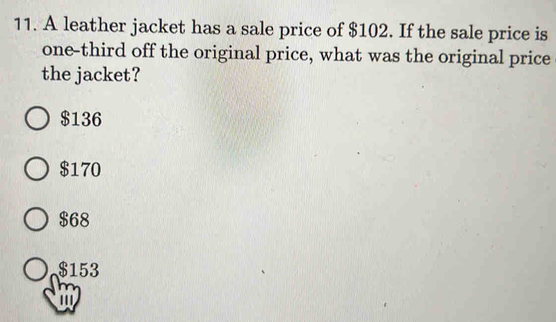 A leather jacket has a sale price of $102. If the sale price is
one-third off the original price, what was the original price
the jacket?
$136
$170
$68
$153
'''