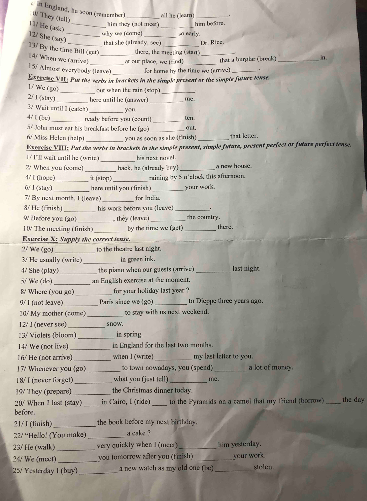 In England, he soon (remember)_
10/ They (tell)
all he (learn) _.
_
him they (not meet) him before.
11/ He (ask)_
12/ She (say)_
why we (come)_ so early.
_that she (already, see)_ Dr. Rice.
13/ By the time Bill (get)_
there, the meeting (start)_
14/ When we (arrive)_
at our place, we (find) _that a burglar (break)_
in.
15/ Almost everybody (leave) _for home by the time we (arrive) _.
Exercise VII: Put the verbs in brackets in the simple present or the simple future tense.
1/ We (go)
_out when the rain (stop)_
2/ I (stay) __me.
here until he (answer)
3/ Wait until I (catch)
_you.
4/ I (be) _ready before you (count) _ten.
5/ John must eat his breakfast before he (go) _out.
6/ Miss Helen (help) _you as soon as she (finish) _that letter.
Exercise VIII: Put the verbs in brackets in the simple present, simple future, present perfect or future perfect tense.
1/ I’ll wait until he (write) _his next novel.
2/ When you (come) _back, he (already buy)_ a new house.
4/ I (hope) _it (stop) _raining by 5 o’clock this afternoon.
6/ I (stay)_ here until you (finish) _your work.
7/ By next month, I (leave)_ for India.
8/ He (finish) _his work before you (leave)_
_.
9/ Before you (go) _, they (leave)_
the country.
10/ The meeting (finish) _by the time we (get)_
there.
Exercise X: Supply the correct tense.
2/ We (go)_ to the theatre last night.
3/ He usually (write)_ in green ink.
4/ She (play) _the piano when our guests (arrive)_ last night.
5/ We (do)_ an English exercise at the moment.
8/ Where (you go) _for your holiday last year ?
9/ I (not leave) _Paris since we (go) _to Dieppe three years ago.
10/ My mother (come)_ to stay with us next weekend.
12/ I (never see)_ snow.
13/ Violets (bloom) _in spring.
14/ We (not live)_ in England for the last two months.
16/ He (not arrive) _when I (write) _my last letter to you.
17/ Whenever you (go) _to town nowadays, you (spend) _a lot of money.
18/ I (never forget) _what you (just tell) _me.
19/ They (prepare)_ the Christmas dinner today.
20/ When I last (stay) _in Cairo, I (ride)_ to the Pyramids on a camel that my friend (borrow) _the day
before.
21/ I (finish) _the book before my next birthday.
22/ “Hello! (You make) _a cake ?
23/ He (walk) _very quickly when I (meet) _him yesterday.
24/ We (meet)_ you tomorrow after you (finish) _your work.
25/ Yesterday I (buy)_ a new watch as my old one (be) _stolen.