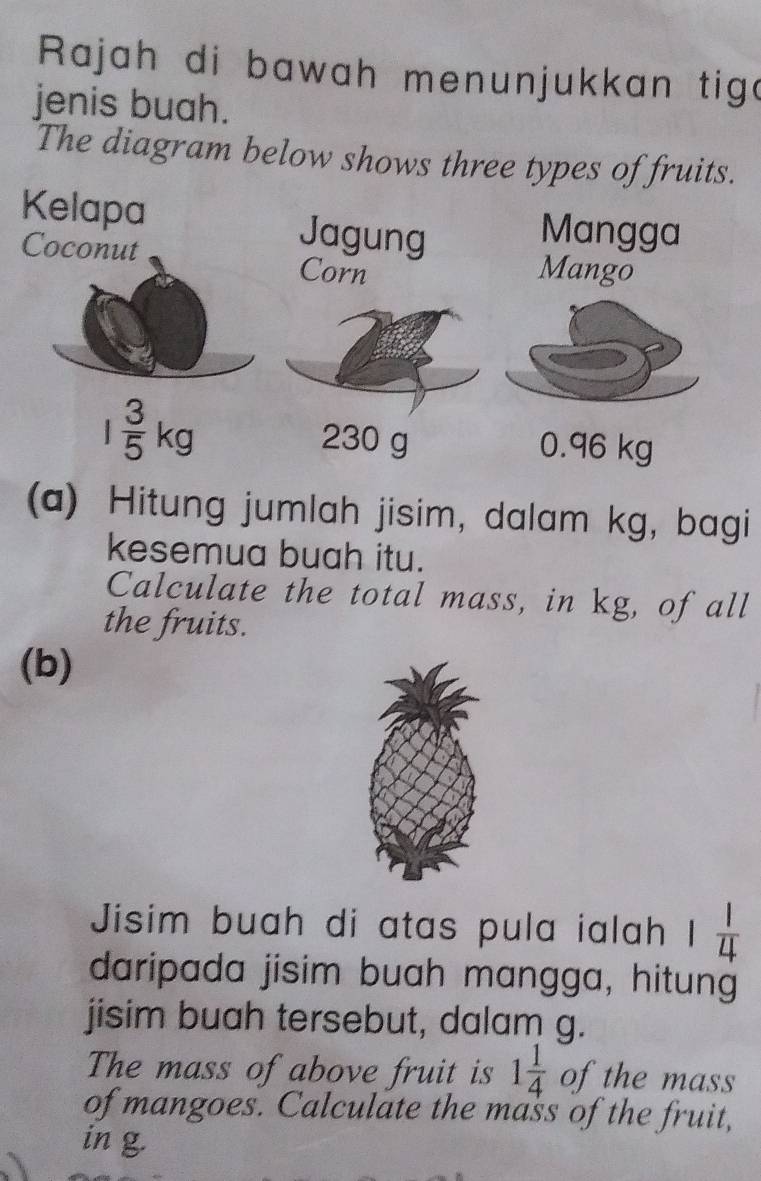 Rajah di bawah menunjukkan tige 
jenis buah. 
The diagram below shows three types of fruits. 
Kelapa Jagung Mangga 
Coconut Corn 
Mango
1 3/5 kg 230 g 0.96 kg
(a) Hitung jumlah jisim, dalam kg, bagi 
kesemua buah itu. 
Calculate the total mass, in kg, of all 
the fruits. 
(b) 
Jisim buah di atas pula ialah 1 1/4 
daripada jisim buah mangga, hitung 
jisim buah tersebut, dalam g. 
The mass of above fruit is 1 1/4  of the mass 
of mangoes. Calculate the mass of the fruit, 
in g.