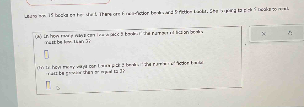 Laura has 15 books on her shelf. There are 6 non-fiction books and 9 fiction books. She is going to pick 5 books to read. 
(a) In how many ways can Laura pick 5 books if the number of fiction books 
× 
must be less than 3? 
(b) In how many ways can Laura pick 5 books if the number of fiction books 
must be greater than or equal to 3?