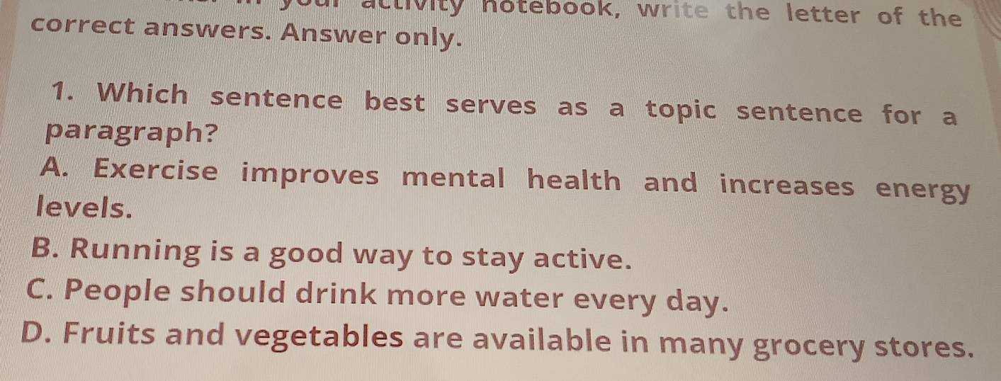 activity hotebook, write the letter of the
correct answers. Answer only.
1. Which sentence best serves as a topic sentence for a
paragraph?
A. Exercise improves mental health and increases energy
levels.
B. Running is a good way to stay active.
C. People should drink more water every day.
D. Fruits and vegetables are available in many grocery stores.