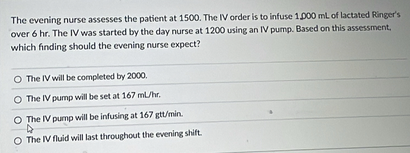 The evening nurse assesses the patient at 1500. The IV order is to infuse 1,000 mL of lactated Ringer's
over 6 hr. The IV was started by the day nurse at 1200 using an IV pump. Based on this assessment,
which fnding should the evening nurse expect?
The IV will be completed by 2000.
The IV pump will be set at 167 mL/hr.
The IV pump will be infusing at 167 gtt/min.
The IV fluid will last throughout the evening shift.