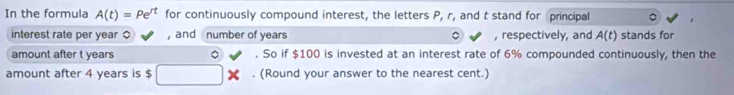 In the formula A(t)=Pe^(rt) for continuously compound interest, the letters P, r, and t stand for principal 
interest rate per year ○ , and number of years , respectively, and A(t) stands for 
amount after t years 。 . So if $100 is invested at an interest rate of 6% compounded continuously, then the 
amount after 4 years is $. (Round your answer to the nearest cent.)